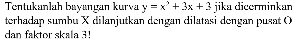 Tentukanlah bayangan kurva y = x2 + 3x + 3 jika dicerminkan terhadap sumbu X dilanjutkan dengan dilatasi dengan pusat dan faktor skala 3!