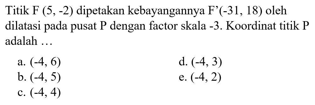 Titik F (5,-2) dipetakan kebayangannya F' (-31,18) oleh dilatasi pada pusat P dengan factor skala -3. Koordinat titik P adalah ... 