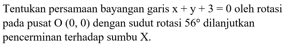 Tentukan persamaan bayangan garis x + y + 3 = 0 oleh rotasi pada pusat O (0, 0) dengan sudut rotasi 56 dilanjutkan pencerminan terhadap sumbu X.