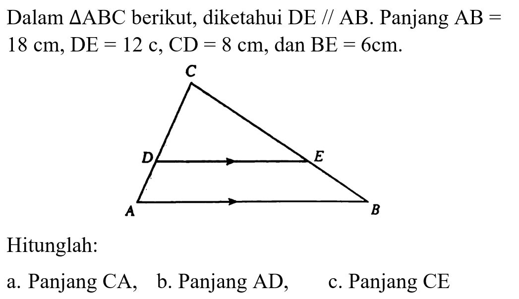 Dalam segitiga ABC berikut, diketahui DE // AB. Panjang AB=18 cm, DE=12 cm, CD=8 cm, dan BE=6 cm. A B C D E 
Hitunglah: 
a. Panjang CA, 
b. Panjang AD, 
c. Panjang CE 