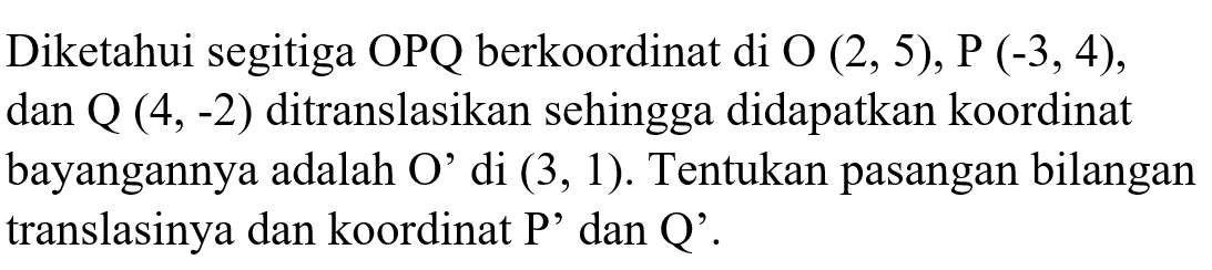 Diketahui segitiga OPQ berkoordinat di O(2,5), P(-3,4), dan Q(4,-2) ditranslasikan sehingga didapatkan koordinat bayangannya adalah O' di (3,1). Tentukan pasangan bilangan translasinya dan koordinat P' dan Q'.