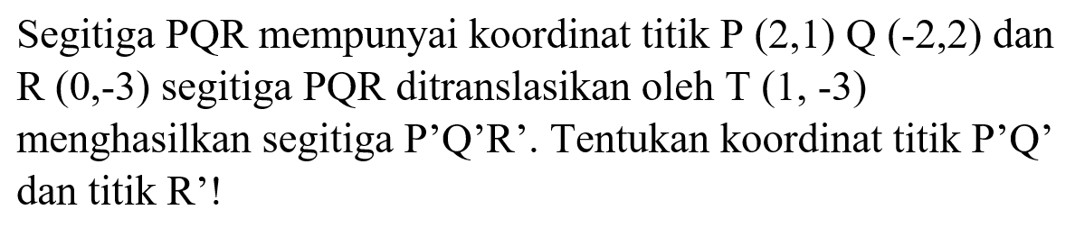 Segitiga PQR mempunyai koordinat titik P(2, 1) Q(-2, 2) dan R(0, -3) segitiga PQR ditranslasikan oleh T (1,-3) menghasilkan segitiga P'Q'R'. Tentukan koordinat titik P'Q' dan titik R'! 