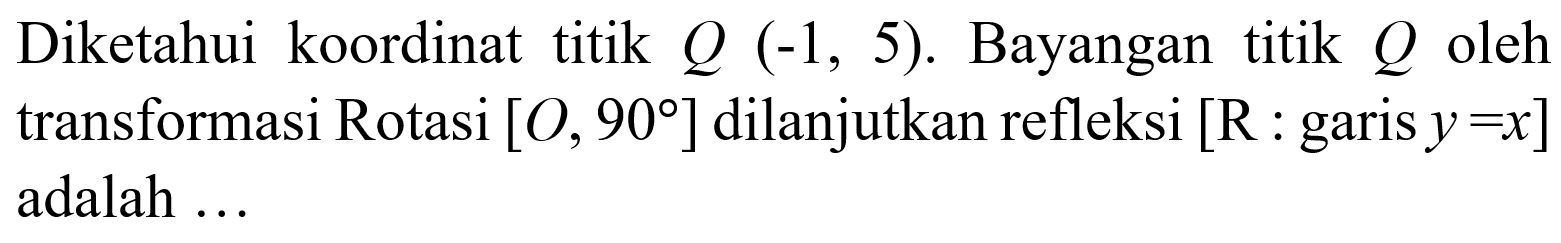 Diketahui koordinat titik Q(-1,5). Bayangan titik Q oleh transformasi Rotasi [O, 90] dilanjutkan refleksi [R:garis y=x] adalah ...