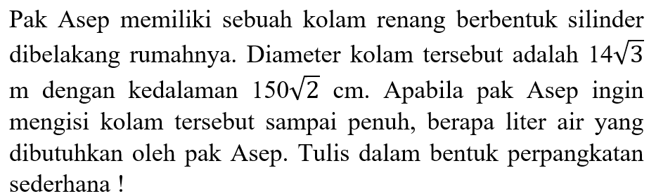  Pak Asep memiliki sebuah kolam renang berbentuk silinder di belakang rumahnya. Diameter kolam tersebut adalah 14akar(3) meter dengan kedalaman 150akar(2) cm. Apabila Pak Asep ingin mengisi kolam tersebut sampai penuh, berapa liter air yang dibutuhkan oleh Pak Asep? Tuliskan jawabanmu dalam bentuk perpangkatan paling sederhana