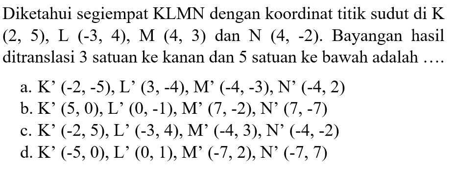 Diketahui segiempat KLMN dengan koordinat titik sudut di K(2,5), L(-3,4), M(4,3) dan N(4,-2). Bayangan hasil ditranslasi 3 satuan ke kanan dan 5 satuan ke bawah adalah .... 
