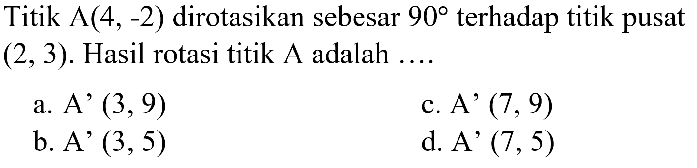 Titik  A(4,-2)  dirotasikan sebesar  90  terhadap titik pusat  (2,3) . Hasil rotasi titik  A  adalah ....a.  A'(3,9) c.  A'(7,9) b.  A'(3,5) d. A'  (7,5) 