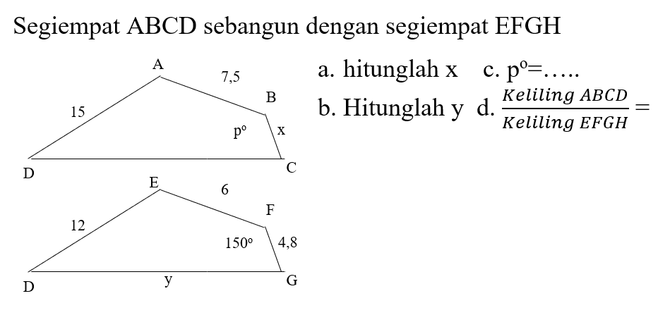 Segiempat ABCD sebangun dengan segiempat EFGH
ABCD 15 7,5 p x
DEFG 12 4,8 150 y
a. hitunglah x
b. hitunglah y
c. p=...
d. Keliling ABCD/Keliling EFGH=