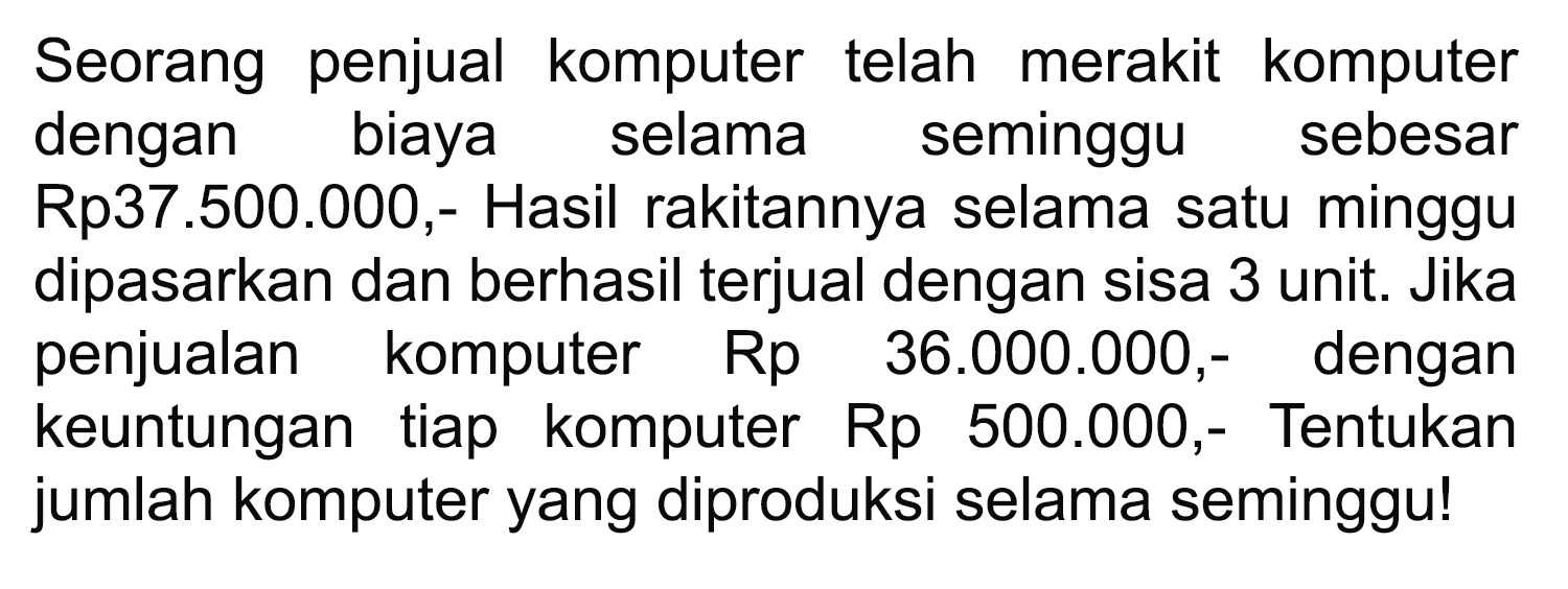 Seorang penjual komputer telah merakit komputer dengan biaya selama seminggu sebesar Rp37.500.000,- Hasil rakitannya selama satu minggu dipasarkan dan berhasil terjual dengan sisa 3 unit. Jika penjualan komputer Rp 36.000.000,- dengan keuntungan tiap komputer Rp 500.000,- Tentukan jumlah komputer yang diproduksi selama seminggu!