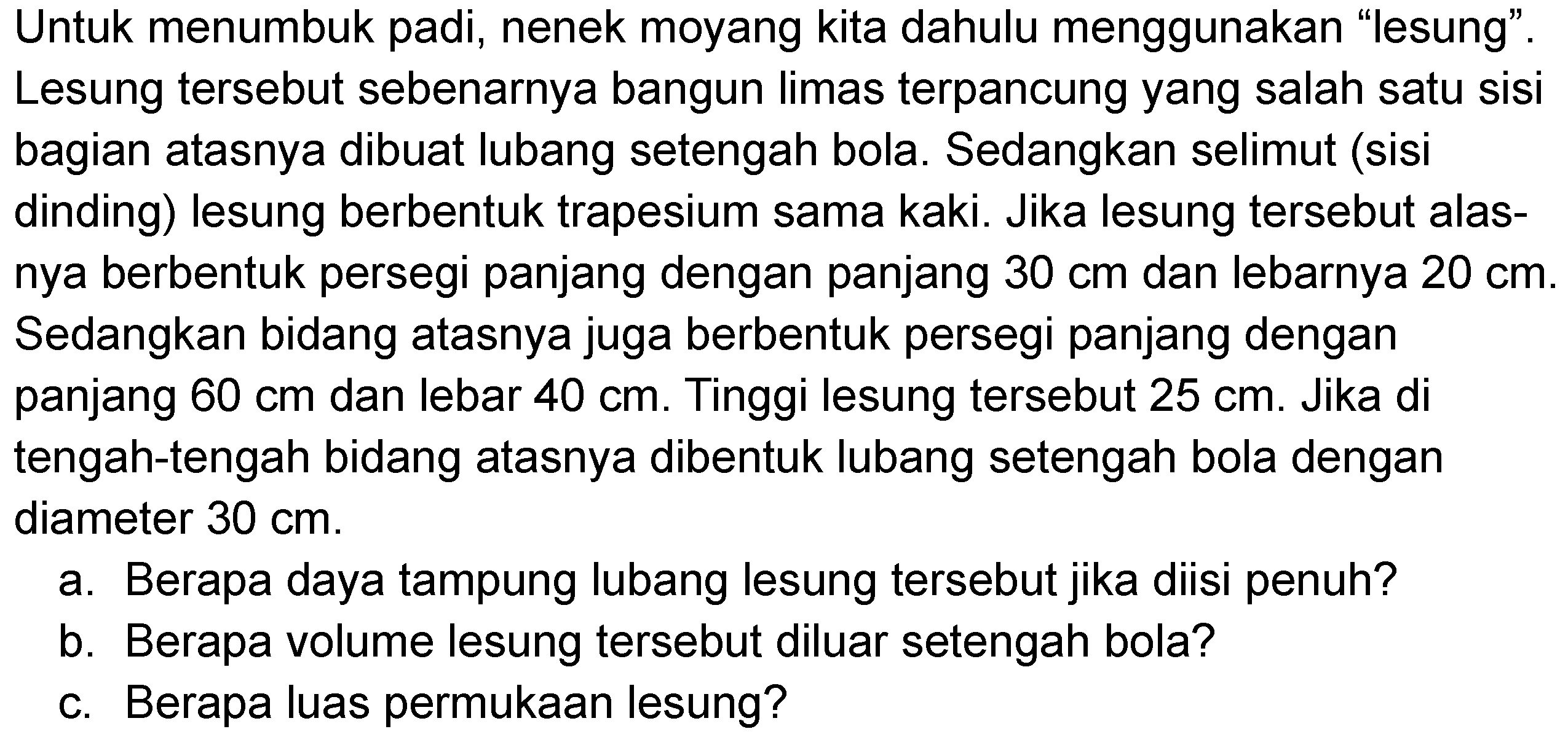 Untuk menumbuk padi, nenek moyang kita dahulu menggunakan "lesung". Lesung tersebut sebenarnya bangun limas terpancung yang salah satu sisi bagian atasnya dibuat lubang setengah bola. Sedangkan selimut (sisi dinding) lesung berbentuk trapesium sama kaki. Jika lesung tersebut alasnya berbentuk persegi panjang dengan panjang  30 cm  dan lebarnya  20 cm . Sedangkan bidang atasnya juga berbentuk persegi panjang dengan panjang  60 cm  dan lebar  40 cm . Tinggi lesung tersebut  25 cm . Jika di tengah-tengah bidang atasnya dibentuk lubang setengah bola dengan diameter  30 cm .
a. Berapa daya tampung lubang lesung tersebut jika diisi penuh?
b. Berapa volume lesung tersebut diluar setengah bola?
c. Berapa luas permukaan lesung?