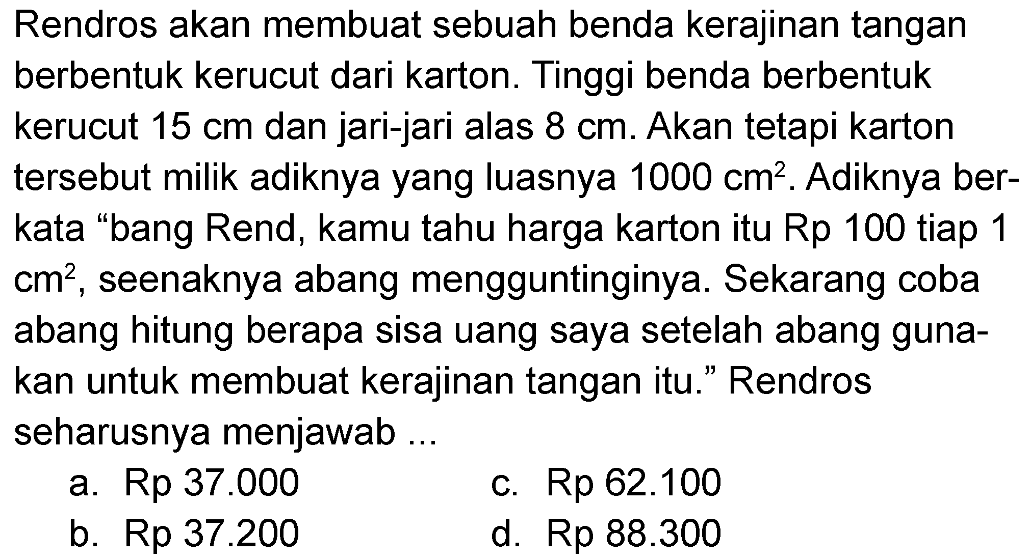 Rendros akan membuat sebuah benda kerajinan tangan berbentuk kerucut dari karton. Tinggi benda berbentuk kerucut 15 cm dan jari-jari alas 8 cm. Akan tetapi karton tersebut milik adiknya yang luasnya 1000 cm^2. Adiknya berkata "bang Rend, kamu tahu harga karton itu Rp 100 tiap 1 cm^2, seenaknya abang mengguntinginya. Sekarang coba abang hitung berapa sisa uang saya setelah abang gunakan untuk membuat kerajinan tangan itu." Rendros seharusnya menjawab ...