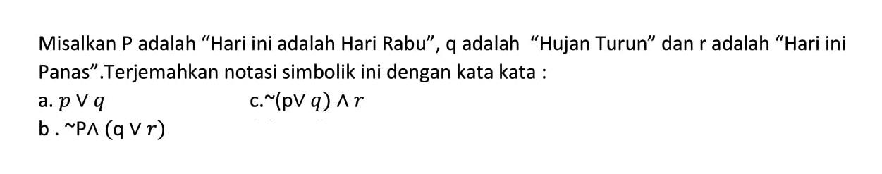 Misalkan P adalah "Hari ini adalah Hari Rabu", q adalah "Hujan Turun" dan r adalah "Hari ini Panas". Terjemahkan notasi simbolik ini dengan kata kata:
a. p v q
b. ~P ^ (q v r) 
c. ~(p v q)^r