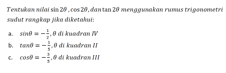 Tentukan nilai sin 2theta, cos 2theta,dan tan 2theta menggunakan rumus trigonometri sudut rangkap jika diketahui: a. sin theta=-1/2, theta di kuadran IV b. tan theta=-1/5, theta di kuadran II c. cos theta=-3/5, theta di kuadran III