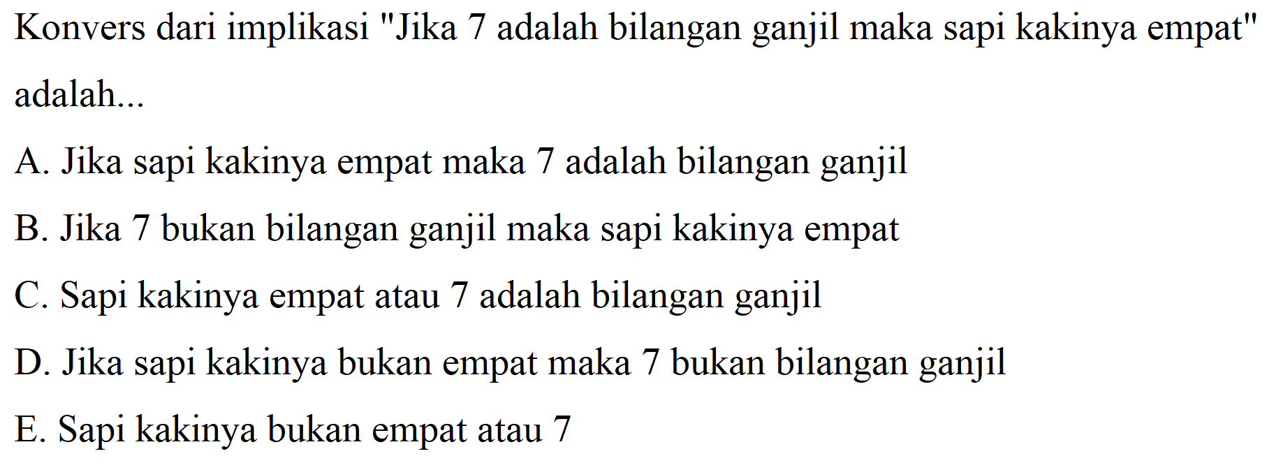 Konvers dari implikasi "Jika 7 adalah bilangan ganjil maka sapi kakinya empat" adalah...
A. Jika sapi kakinya empat maka 7 adalah bilangan ganjil
B. Jika 7 bukan bilangan ganjil maka sapi kakinya empat
C. Sapi kakinya empat atau 7 adalah bilangan ganjil
D. Jika sapi kakinya bukan empat maka 7 bukan bilangan ganjil
E. Sapi kakinya bukan empat atau 7