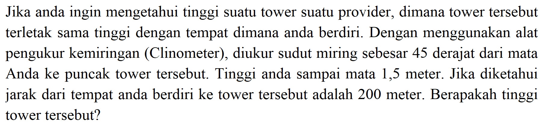 Jika anda ingin mengetahui tinggi suatu tower suatu provider, dimana tower tersebut terletak sama tinggi dengan tempat dimana anda berdiri. Dengan menggunakan alat pengukur kemiringan (Clinometer), diukur sudut miring sebesar 45 derajat dari mata Anda ke puncak tower tersebut. Tinggi anda sampai mata 1,5 meter. Jika diketahui jarak dari tempat anda berdiri ke tower tersebut adalah 200 meter. Berapakah tinggi tower tersebut?