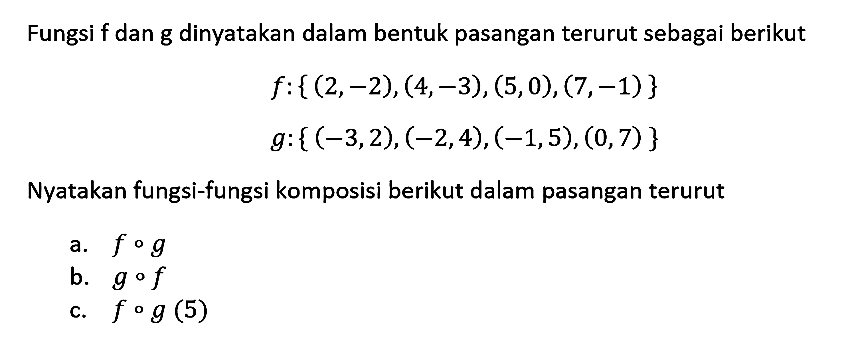 Fungsi f dan g dinyatakan dalam bentuk pasangan terurut sebagai berikut f:{(2,-2),(4,-3),(5,0),(7,-1)} g:{(-3,2),(-2,4),(-1,5),(0,7)} Nyatakan fungsi-fungsi komposisi berikut dalam pasangan terurut a. fog b. gof c. fog(5)