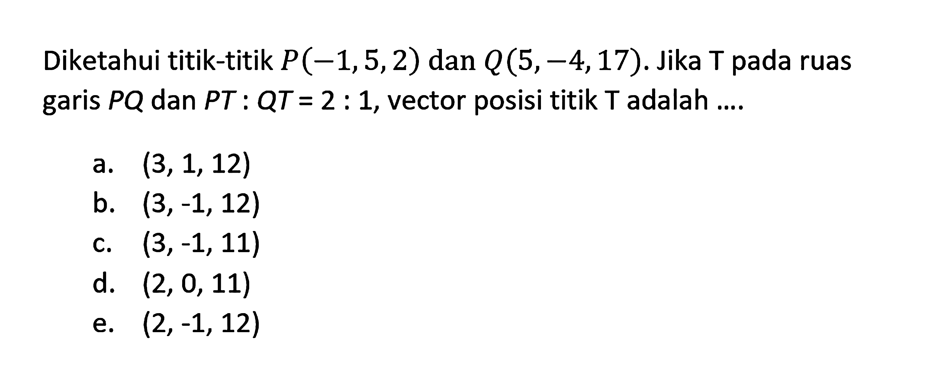 Diketahui titik-titik P(-1,5,2) dan Q(5,-4,17). Jika T pada ruas garis PQ dan PT:QT=2:1, vector posisi titik T adalah .... 