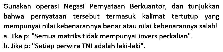 Gunakan operasi Negasi Pernyataan Berkuantor, dan tunjukkan bahwa pernyataan tersebut termasuk kalimat tertutup yang mempunyai nilai kebenarannya benar atau nilai kebenarannya salah! a. Jika p: "Semua matriks tidak mempunyai invers perkalian".
b. Jika p: "Setiap perwira TNI adalah laki-laki".