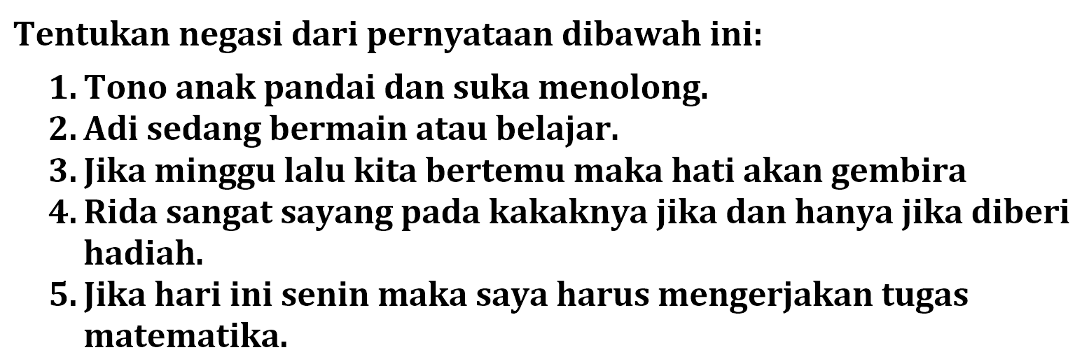 Tentukan negasi dari pernyataan dibawah ini:
1. Tono anak pandai dan suka menolong.
2. Adi sedang bermain atau belajar.
3. Jika minggu lalu kita bertemu maka hati akan gembira
4. Rida sangat sayang pada kakaknya jika dan hanya jika diberi hadiah.
5. Jika hari ini senin maka saya harus mengerjakan tugas matematika.