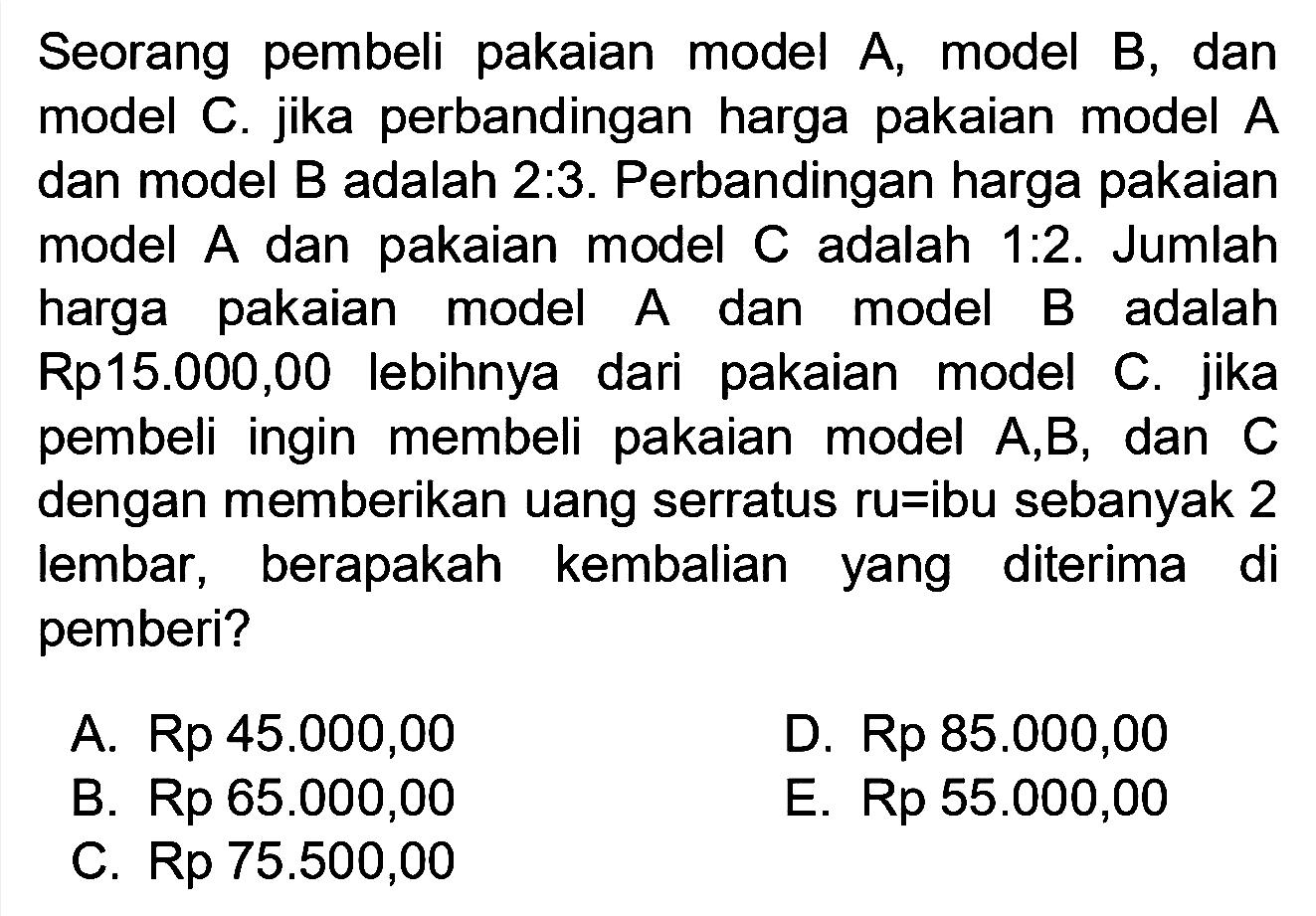 Seorang pembeli pakaian model A, model B, dan model C. jika perbandingan harga pakaian model A dan model B adalah 2:3. Perbandingan harga pakaian model A dan pakaian model C adalah 1:2. Jumlah harga pakaian model A dan model B adalah Rp15.000,00 lebihnya dari pakaian model C. jika pembeli ingin membeli pakaian model A,B, dan C dengan memberikan uang serratus ru=ibu sebanyak 2 lembar, berapakah kembalian yang diterima di pemberi?