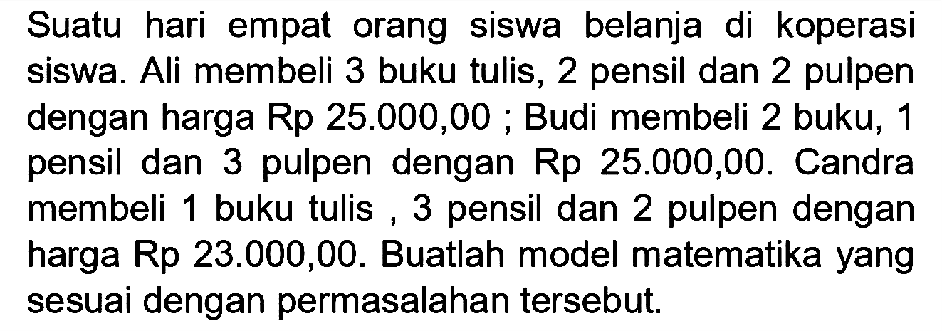 Suatu hari empat orang siswa belanja di koperasi siswa. Ali membeli 3 buku tulis, 2 pensil dan 2 pulpen dengan harga Rp 25.000,00 ;Budi membeli 2 buku, 1 pensil dan 3 pulpen dengan Rp 25.000,00. Candra membeli 1 buku tulis, 3 pensil dan 2 pulpen dengan harga Rp 23.000,00. Buatlah model matematika yang sesuai dengan permasalahan tersebut.