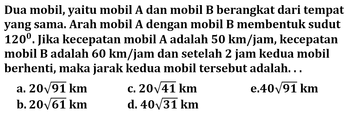 Dua mobil, yaitu mobil A dan mobil B berangkat dari tempat yang sama. Arah mobil A dengan mobil B membentuk sudut  120 . Jika kecepatan mobil A adalah  50 km/ jam, kecepatan mobil B adalah  60 km/ jam dan setelah 2 jam kedua mobil berhenti, maka jarak kedua mobil tersebut adalah...