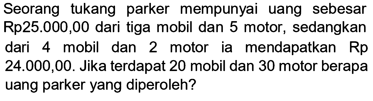 Seorang tukang parker mempunyai uang sebesar Rp25.000,00 dari tiga mobil dan 5 motor, sedangkan dari 4 mobil dan 2 motor ia mendapatkan Rp  24.000,00 . Jika terdapat 20 mobil dan 30 motor berapa uang parker yang diperoleh?