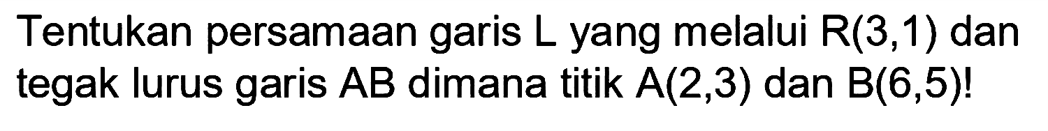 Tentukan persamaan garis L yang melalui R(3,1) dan tegak lurus garis AB dimana titik A(2,3) dan B(6,5)!