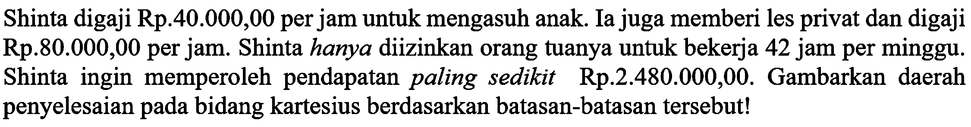 Shinta digaji Rp.40.000,00 per jam untuk mengasuh anak. Ia juga memberi les privat dan digaji Rp.80.000,00 per jam. Shinta hanya diizinkan orang tuanya untuk bekerja 42 jam per minggu. Shinta ingin memperoleh pendapatan paling sedikit Rp.2.480.000,00. Gambarkan daerah penyelesaian pada bidang kartesius berdasarkan batasan-batasan tersebut!