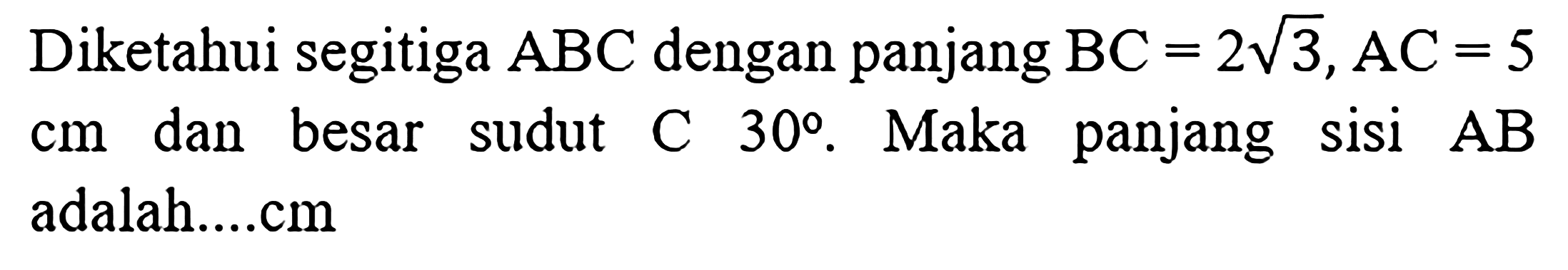 Diketahui segitiga ABC dengan panjang BC=2 akar(3), AC=5 cm dan besar sudut C 30. Maka panjang sisi AB adalah....cm