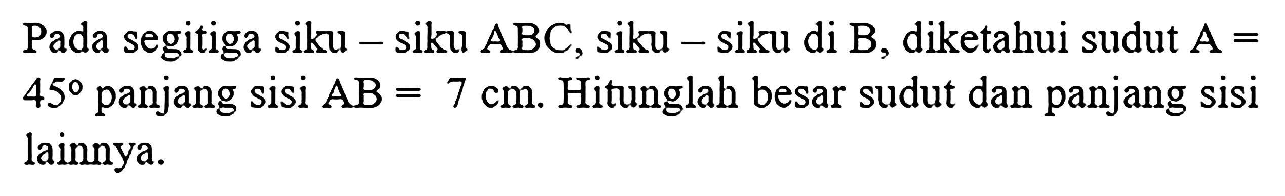 Pada segitiga siku-siku ABC, siku-siku di B, diketahui sudut  A = 45 panjang sisi  AB = 7 cm. Hitunglah besar sudut dan panjang sisi lainnya.