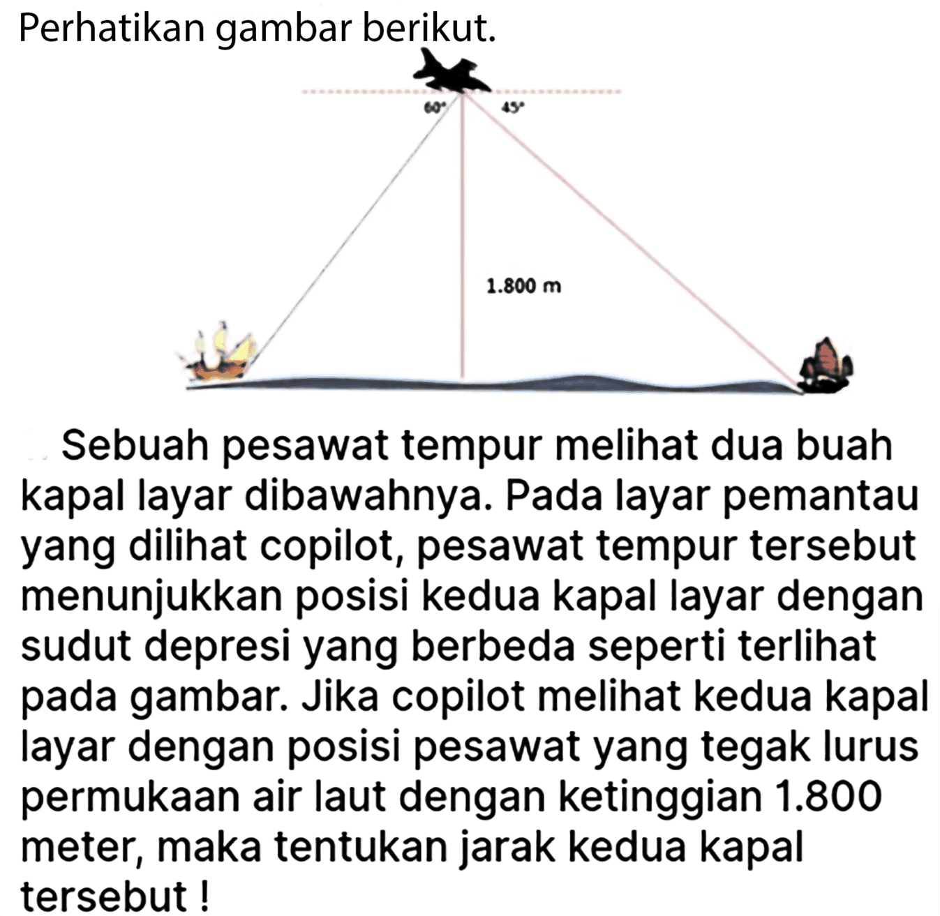 Perhatikan gambar berikut: 1.800 m Sebuah pesawat tempur melihat dua buah kapal layar dibawahnya. Pada layar pemantau yang dilihat copilot, pesawat tempur tersebut menunjukkan posisi kedua kapal layar dengan sudut depresi yang berbeda seperti terlihat pada gambar. Jika copilot melihat kedua kapal layar dengan posisi pesawat yang tegak lurus permukaan air laut dengan ketinggian 1.800 meter, maka tentukan jarak kedua kapal tersebut !