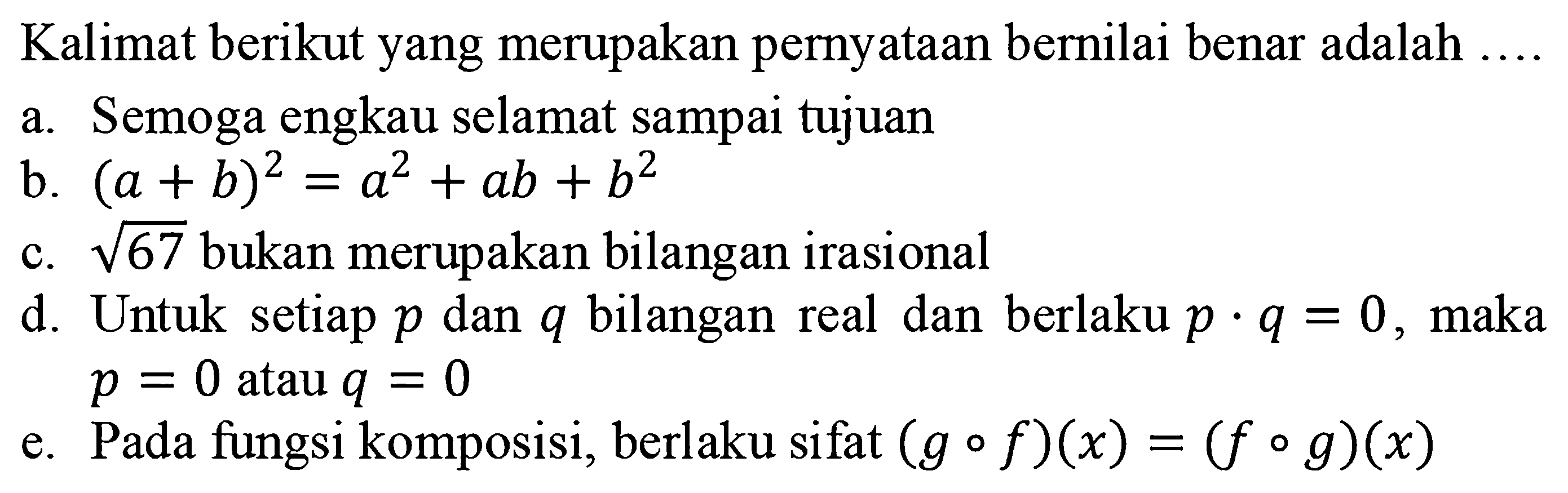 Kalimat berikut yang merupakan pernyataan bernilai benar adalah  ..... a. Semoga engkau selamat sampai tujuan b. (a+b)^2=a^2+ab+b^2 c. akar(67) bukan merupakan bilangan irasional d. Untuk setiap p dan q bilangan real dan berlaku p.q=0, maka p=0 atau q=0 e. Pada fungsi komposisi, berlaku sifat (gof)(x)=(fog)(x)