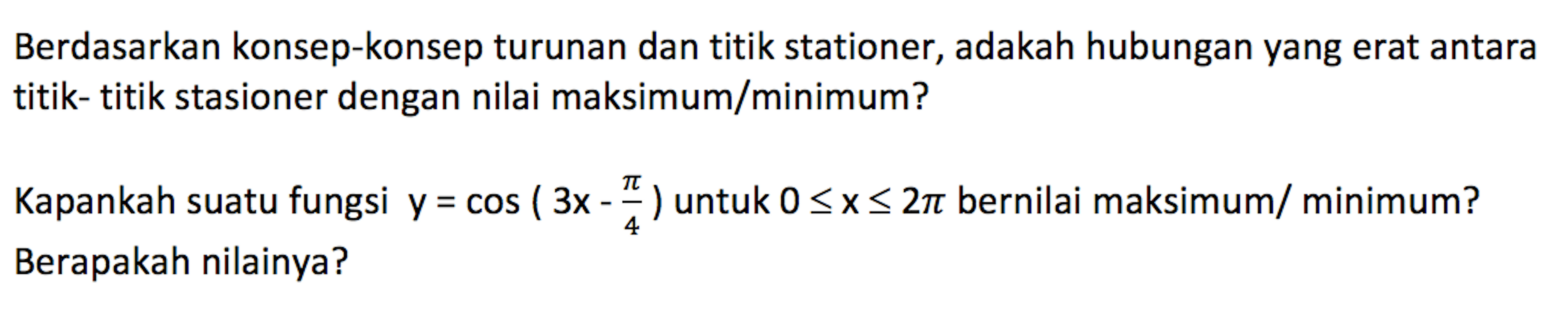 Berdasarkan konsep-konsep turunan dan titik stationer, adakah hubungan yang erat antara titik- titik stasioner dengan nilai maksimum/minimum? Kapankah suatu fungsi y=cos(3x-pi/4)  untuk 0<=x<=2pi bernilai maksimum/ minimum? Berapakah nilainya? 