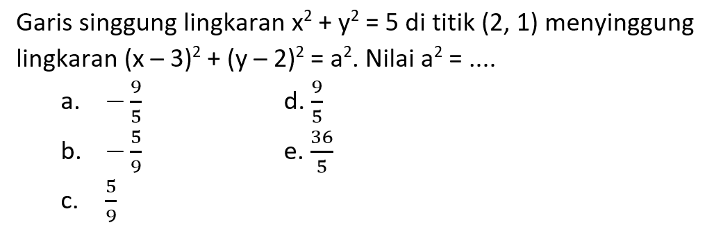 Garis singgung lingkaran  x^2+y^2=5  di titik  (2,1)  menyinggung lingkaran  (x-3)^2+(y-2)^2=a^2 . Nilai  a^2=... . a.  -9/5 d.  9/5 b.  -5/9 e.  36/5 c.  5/9 