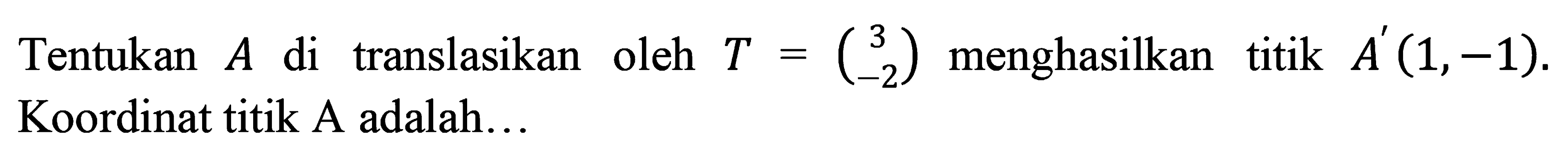 Tentukan  A  di translasikan oleh  T=(3  -2)  menghasilkan titik  A'(1,-1) . Koordinat titik A adalah...