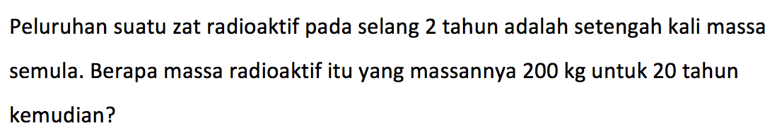 Peluruhan suatu zat radioaktif pada selang 2 tahun adalah setengah kali massa semula. Berapa massa radioaktif itu yang massannya 200 kg untuk 20 tahun kemudian?