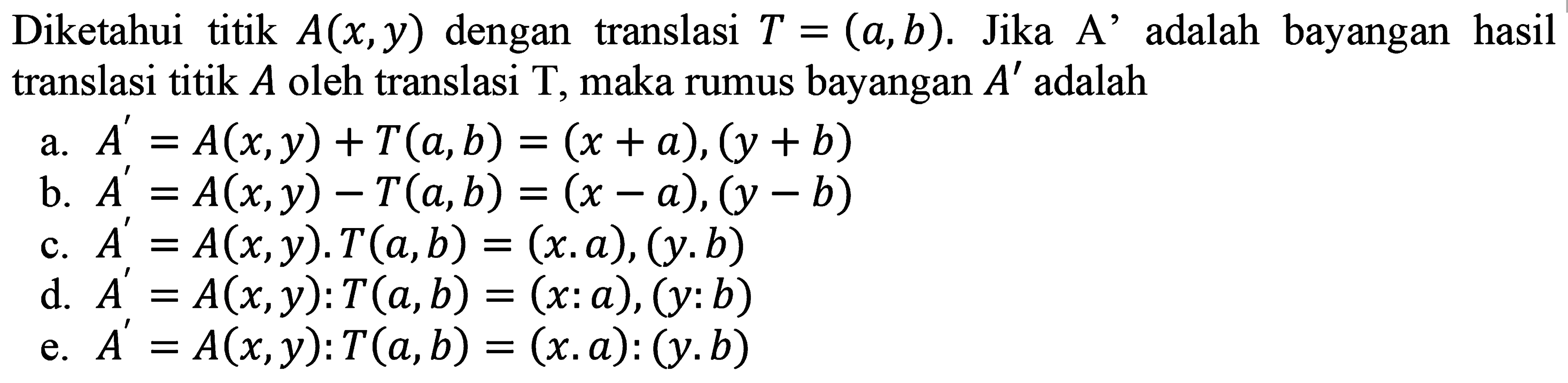 Diketahui titik  A(x, y)  dengan translasi  T=(a, b) . Jika A' adalah bayangan hasil translasi titik  A  oleh translasi  T , maka rumus bayangan  A'  adalah
a.  A'=A(x, y)+T(a, b)=(x+a),(y+b) 
b.  A'=A(x, y)-T(a, b)=(x-a),(y-b) 
c.  A'=A(x, y) . T(a, b)=(x . a),(y . b) 
d.  A'=A(x, y): T(a, b)=(x: a),(y: b) 
e.  A'=A(x, y): T(a, b)=(x, a):(y . b) 