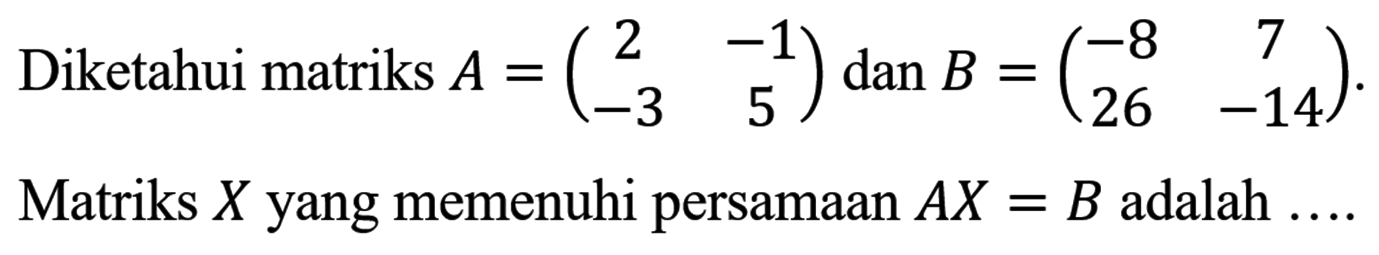 Diketahui matriks A = (2 -1 -3 5) dan B =(-8 7 26 -14) Matriks X yang memenuhi persamaan AX=B adalah