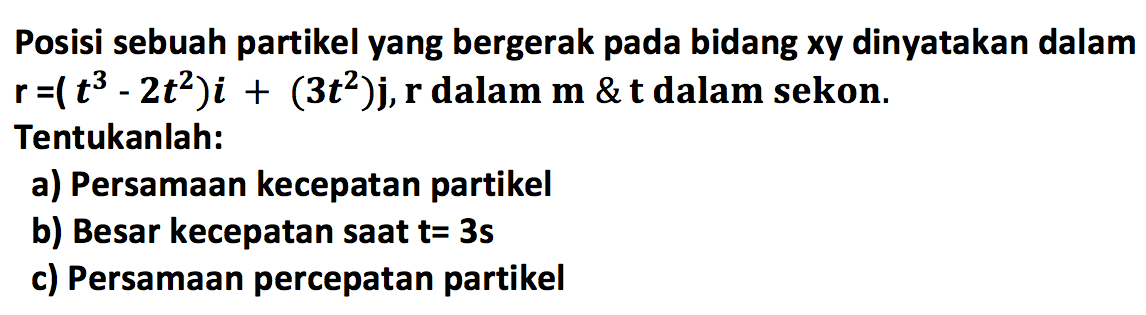 Posisi sebuah partikel yang bergerak pada bidang xy dinyatakan dalam  r=(t^3-2 t^2)i+(3 t^2)j, r  dalam  m & t  dalam sekon. Tentukanlah:a) Persamaan kecepatan partikelb) Besar kecepatan saat  t=3 s c) Persamaan percepatan partikel 