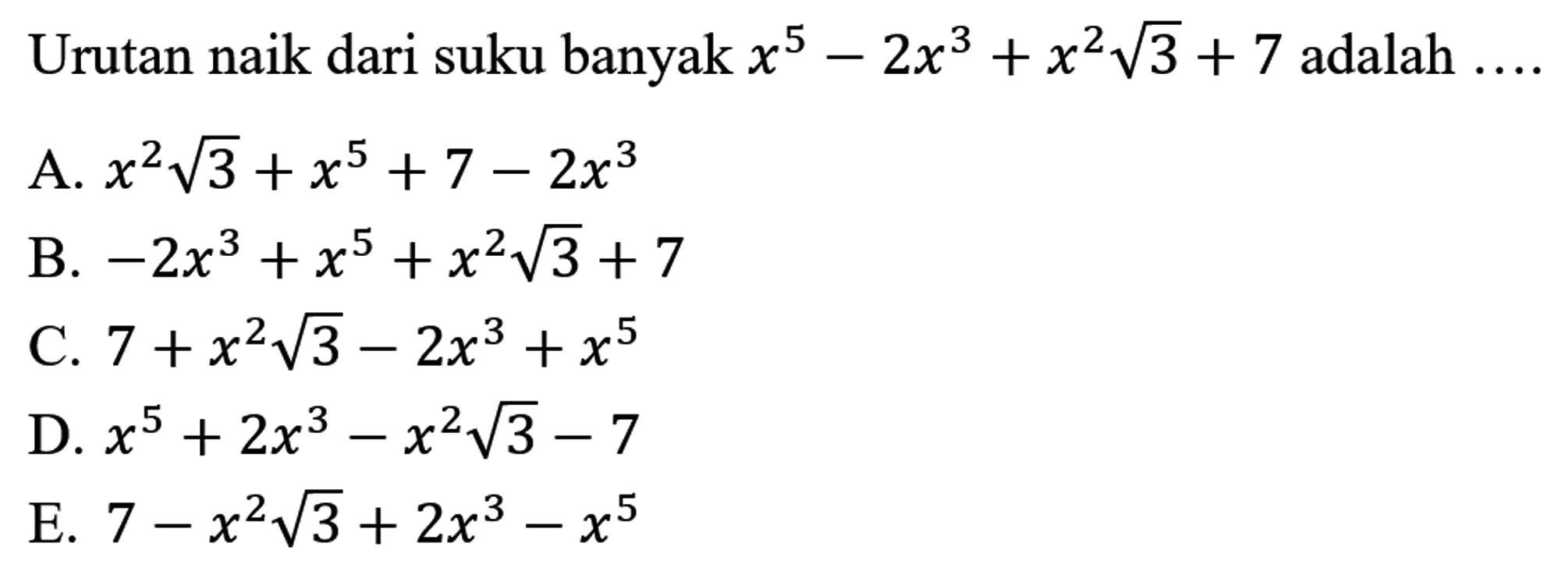 Urutan naik dari suku banyak  x^(5)-2 x^(3)+x^(2) akar(3)+7  adalah  ... . 
A.  x^(2) akar(3)+x^(5)+7-2 x^(3) 
B.  -2 x^(3)+x^(5)+x^(2) akar(3)+7 
C.  7+x^(2) akar(3)-2 x^(3)+x^(5) 
D.  x^(5)+2 x^(3)-x^(2) akar(3)-7 
E.  7-x^(2) akar(3)+2 x^(3)-x^(5) 