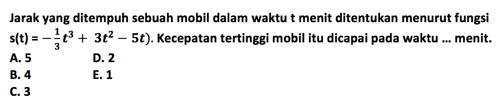 Jarak yang ditempuh sebuah mobil dalam waktu t menit ditentukan menurut fungsi .s(t)=-1/3 t^3+3 t^2-5 t. Kecepatan tertinggi mobil itu dicapai pada waktu ... menit.