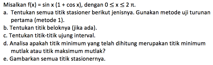 Misalkan f(x) = sin x (1 + cos x), dengan 0 <= x <= 2pi. 
a. Tentukan semua titik stasioner berikut jenisnya. Gunakan metode uji turunan pertama (metode 1). b. Tentukan titik beloknya (jika ada). c. Tentukan titik-titik ujung interval. d. Analisa apakah titik minimum yang telah dihitung merupakan titik minimum mutlak atau titik maksimum mutlak? e. Gambarkan semua titik stasionernya.