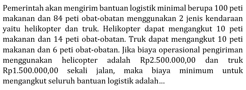 Pemerintah akan mengirim bantuan logistik minimal berupa 100 peti makanan dan 84 peti obat-obatan menggunakan 2 jenis kendaraan yaitu helikopter dan truk. Helikopter dapat mengangkut 10 peti makanan dan 14 peti obat-obatan. Truk dapat mengangkut 10 peti makanan dan 6 peti obat-obatan. Jika biaya operasional pengiriman menggunakan helicopter adalah Rp2.500.000,00 dan truk Rp1.500.000,00 sekali jalan, maka biaya minimum untuk mengangkut seluruh bantuan logistik adalah...