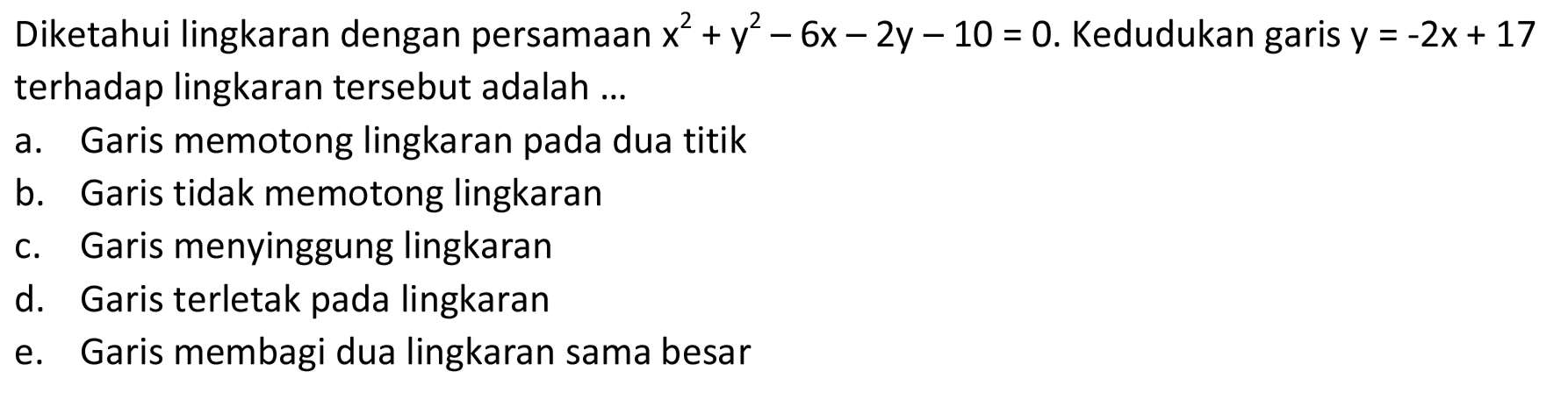 Diketahui lingkaran dengan persamaan  x^2+y^2-6x-2y-10=0 .  Kedudukan garis  y=-2x+17  terhadap lingkaran tersebut adalah ... a. Garis memotong lingkaran pada dua titik b. Garis tidak memotong lingkaran c. Garis menyinggung lingkaran d. Garis terletak pada lingkaran e. Garis membagi dua lingkaran sama besar 