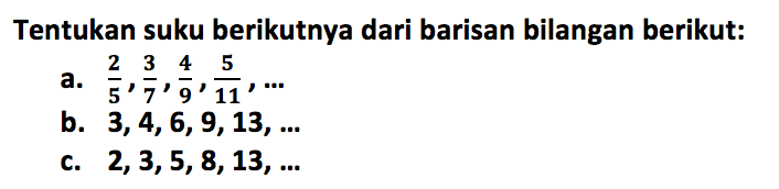 Tentukan suku berikutnya dari barisan bilangan berikut: 
a.  2/5, 3/7, 4/9, 5/11, ... 
b.  3,4,6,9,13, ... 
c.  2,3,5,8,13, ... 