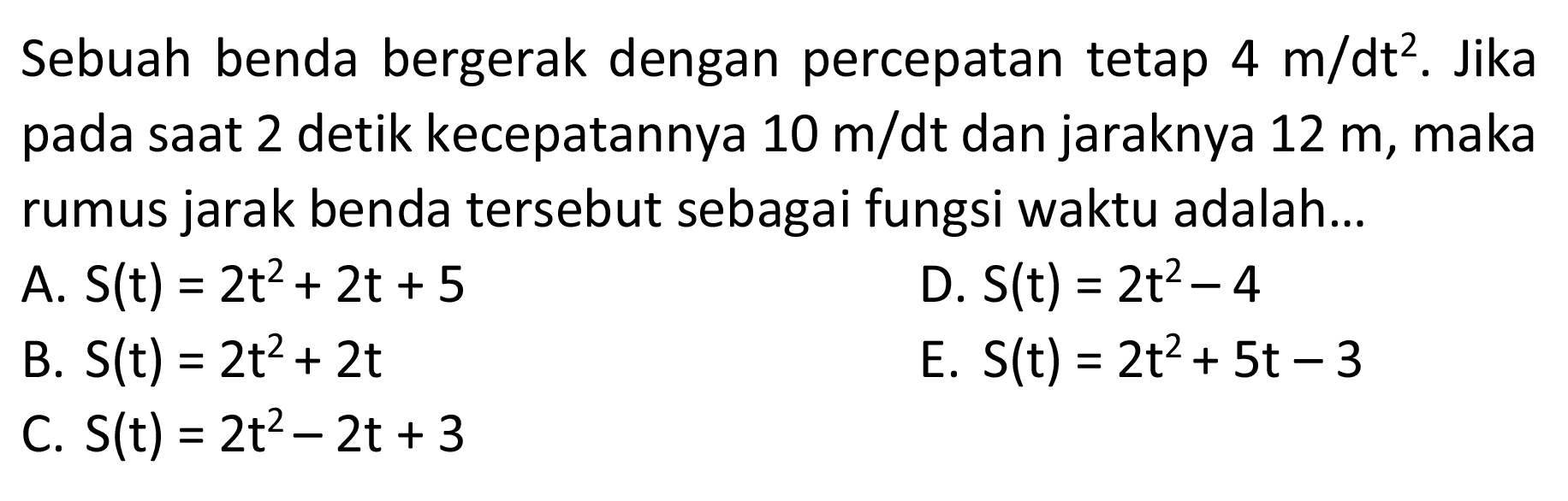 Sebuah benda bergerak dengan percepatan tetap 4 m/dt^2. Jika pada saat 2 detik kecepatannya 10 m/dt dan jaraknya 12 m, maka rumus jarak benda tersebut sebagai fungsi waktu adalah...