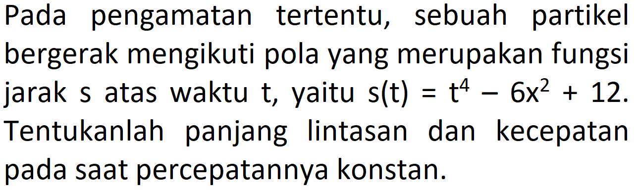 Pada pengamatan tertentu, sebuah partikel bergerak mengikuti pola yang merupakan fungsi jarak  s  atas waktu  t , yaitu  s(t)=t^4 - 6x^2 + 12. Tentukanlah panjang lintasan dan kecepatan pada saat percepatannya konstan.