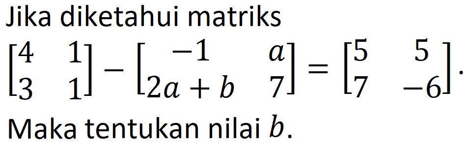 Jika diketahui matriks [4 1 3 1] - [-1 a 2a+b 7] = [5 5 7 -6]. Maka tentukan nilai b.