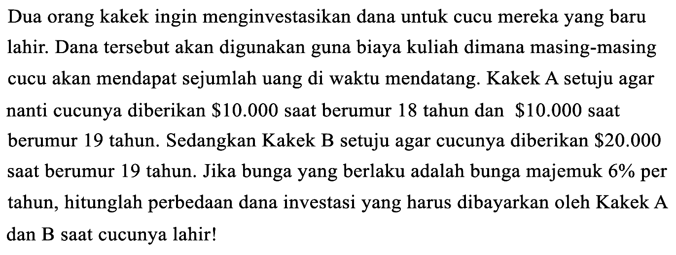 Dua orang kakek ingin menginvestasikan dana untuk cucu mereka yang baru lahir. Dana tersebut akan digunakan guna biaya kuliah dimana masing-masing cucu akan mendapat sejumlah uang di waktu mendatang. Kakek A setuju agar nanti cucunya diberikan $10.000 saat berumur 18 tahun dan $10.000 saat berumur 19 tahun. Sedangkan Kakek B setuju agar cucunya diberikan $20.000 saat berumur 19 tahun. Jika bunga yang berlaku adalah bunga majemuk 6% per tahun, hitunglah perbedaan dana investasi yang harus dibayarkan oleh Kakek A dan B saat cucunya lahir!