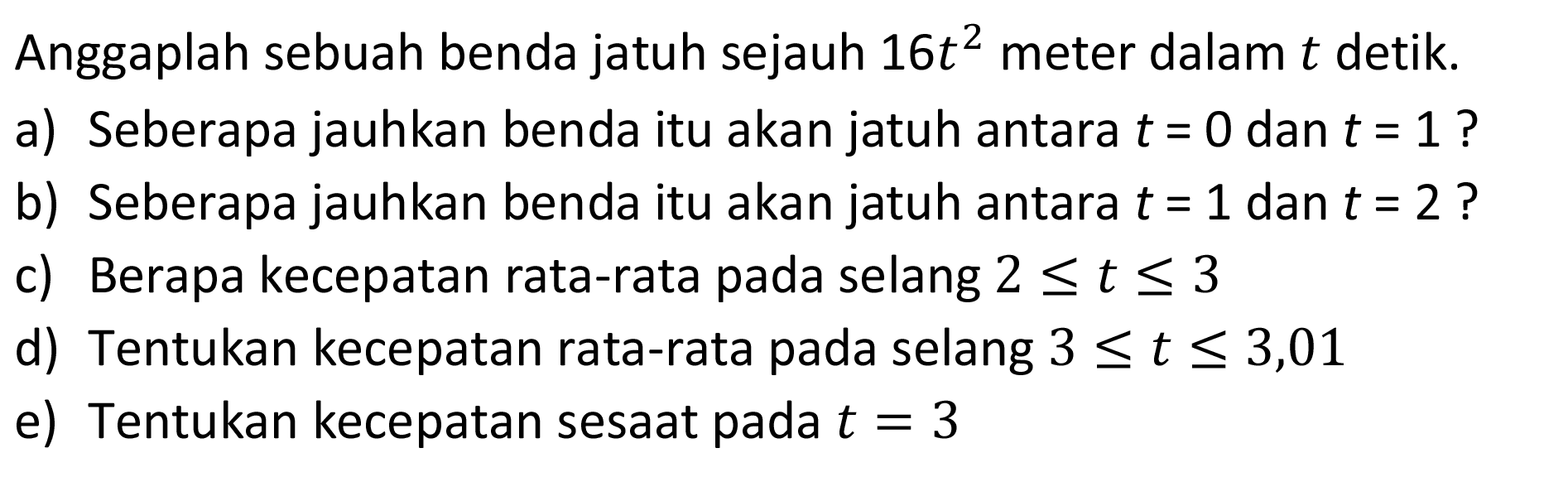 Anggaplah sebuah benda jatuh sejauh 16t^2 meter dalam t detik.a) Seberapa jauhkan benda itu akan jatuh antara t=0 dan t=1 ? b) Seberapa jauhkan benda itu akan jatuh antara t=1 dan t=2 ? c) Berapa kecepatan rata-rata pada selang 2 <= t <= 3 d) Tentukan kecepatan rata-rata pada selang 3 <= t <= 3,01 e) Tentukan kecepatan sesaat pada t=3 